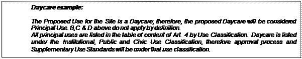 Text Box: Daycare example:

	The Proposed Use for the Site is a Daycare; therefore, the proposed Daycare will be considered Principal Use. B,C & D above do not apply by definition.
All principal uses are listed in the table of content of Art. 4 by Use Classification.  Daycare is listed under the Institutional, Public and Civic Use Classification, therefore approval process and Supplementary Use Standards will be under that use classification.  
